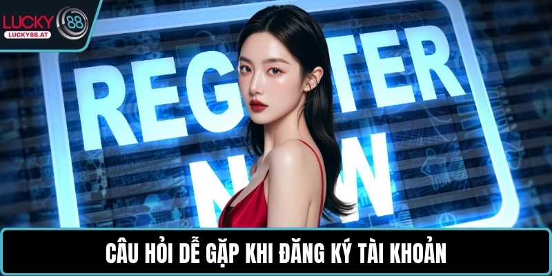 Câu hỏi dễ gặp khi đăng ký tài khoản